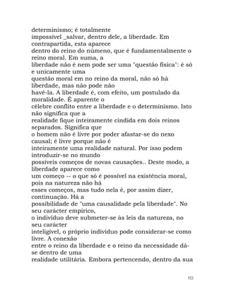 determinismo; é totalmente
impossível _salvar, dentro dele, a liberdade. Em
contrapartida, esta aparece
dentro do reino do númeno, que é fundamentalmente o
reino moral. Em suma, a
liberdade não é nem pode ser uma "questão física": é só
e unicamente uma
questão moral em no reino da moral, não só há
liberdade, mas não pode não
havê-la. A liberdade é, com efeito, um postulado da
moralidade. É aparente o
célebre conflito entre a liberdade e o determinismo. Isto
não significa que a
realidade fique inteiramente cindida em dois reinos
separados. Significa que
o homem não é livre por poder afastar-se do nexo
causal; é livre porque não é
inteiramente uma realidade natural. Por isso podem
introduzir-se no mundo
possíveis começos de novas causações.. Deste modo, a
liberdade aparece como
um começo -- o que só é possível na existência moral,
pois na natureza não há
esses começos, mas tudo nela é, por assim dizer,
continuação. Há a
possibilidade de "uma causalidade pela liberdade". No
seu carácter empírico,
o indivíduo deve submeter-se às leis da natureza, no
seu carácter
inteligível, o próprio indivíduo pode considerar-se como
livre. A conexão
entre o reino da liberdade e o reino da necessidade dá-
se dentro de uma
realidade utilitária. Embora pertencendo, dentro da sua
522
 