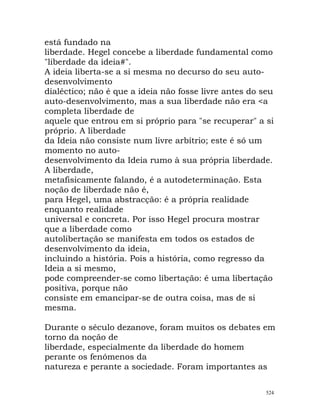 está fundado na
liberdade. Hegel concebe a liberdade fundamental como
"liberdade da ideia#".
A ideia liberta-se a si mesma no decurso do seu auto-
desenvolvimento
dialéctico; não é que a ideia não fosse livre antes do seu
auto-desenvolvimento, mas a sua liberdade não era <a
completa liberdade de
aquele que entrou em si próprio para "se recuperar" a si
próprio. A liberdade
da Ideia não consiste num livre arbítrio; este é só um
momento no auto-
desenvolvimento da Ideia rumo à sua própria liberdade.
A liberdade,
metafisicamente falando, é a autodeterminação. Esta
noção de liberdade não é,
para Hegel, uma abstracção: é a própria realidade
enquanto realidade
universal e concreta. Por isso Hegel procura mostrar
que a liberdade como
autolibertação se manifesta em todos os estados de
desenvolvimento da ideia,
incluindo a história. Pois a história, como regresso da
Ideia a si mesmo,
pode compreender-se como libertação: é uma libertação
positiva, porque não
consiste em emancipar-se de outra coisa, mas de si
mesma.
Durante o século dezanove, foram muitos os debates em
torno da noção de
liberdade, especialmente da liberdade do homem
perante os fenómenos da
natureza e perante a sociedade. Foram importantes as
524
 