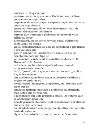 análises de Bergson, que
procurou mostrar que a consciência (ou o eu) é livre
porque não se rege pelos
esquemas da mecanização e espacialização mediante os
quais se organizam e
entendem conceptualmente os fenómenos naturais.
Devem destacar-se também os
autores que trataram o problema do ponto de vista
religioso, como
Kierkegaard, ou do ponto de vista social e histórico,
como Mar.. No século
vinte, consideraremos só dois de considerar o problema:
o dos autores que
podem chamar-se _analíticos e o daqueles que se
orientaram para um tipo de
pensamento _existencial. Os analíticos, desde G. E.
Moore até J. L. Austin,
defendem que há vários significados ou usos de
expressões tais como "é
livre", "posso", etc, e que, em vez de procurar _explicar,
à que descrever o
que acontece quando se usam expressões relativas a
acções voluntárias ou
involuntárias, intenções, propósitos, etc. Isto não quer
dizer que os
analistas tenham resolvido o problema da liberdade,
mas antes que se negaram
a reconhecer que este problema existe. Os autores que
se orientaram para um
tipo de pensamento existencial concordaram em afirmar
que a pergunta acerca
da liberdade não é uma pergunta objectiva: não se trata
tanto de saber se
alguém é ou não livre, como de saber se "é ou não
525
 