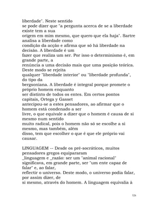 liberdade". Neste sentido
se pode dizer que "a pergunta acerca de se a liberdade
existe tem a sua
origem em mim mesmo, que quero que ela haja". Sartre
analisa a liberdade como
condição da acção e afirma que só há liberdade na
decisão. A liberdade é um
fazer que realiza um ser. Por isso o determinismo é, em
grande parte, a
renúncia a uma decisão mais que uma posição teórica.
Deste modo se rejeita
qualquer "liberdade interior" ou "liberdade profunda",
do tipo da
bergsoniana. A liberdade é integral porque promete o
próprio homem enquanto
ser distinto de todos os entes. Em certos pontos
capitais, Ortega y Gasset
antecipou-se a estes pensadores, ao afirmar que o
homem está condenado a ser
livre, o que equivale a dizer que o homem é causa de si
mesmo num sentido
muito radical, pois o homem não só se escolhe a si
mesmo, mas também, além
disso, tem que escolher o que é que ele próprio vai
causar.
LINGUAGEM -- Desde os pré-socráticos, muitos
pensadores gregos equipararam
_linguagem e _razão: ser um "animal racional"
significava, em grande parte, ser "um ente capaz de
falar" e, ao falar,
reflectir o universo. Deste modo, o universo podia falar,
por assim dizer, de
si mesmo, através do homem. A linguagem equivalia à
526
 