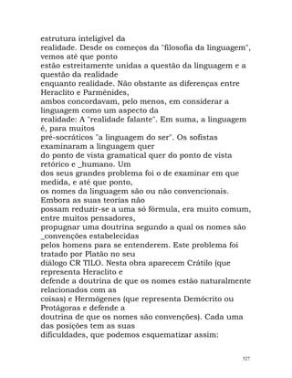 estrutura inteligível da
realidade. Desde os começos da "filosofia da linguagem",
vemos até que ponto
estão estreitamente unidas a questão da linguagem e a
questão da realidade
enquanto realidade. Não obstante as diferenças entre
Heraclito e Parménides,
ambos concordavam, pelo menos, em considerar a
linguagem como um aspecto da
realidade: A "realidade falante". Em suma, a linguagem
é, para muitos
pré-socráticos "a linguagem do ser". Os sofistas
examinaram a linguagem quer
do ponto de vista gramatical quer do ponto de vista
retórico e _humano. Um
dos seus grandes problema foi o de examinar em que
medida, e até que ponto,
os nomes da linguagem são ou não convencionais.
Embora as suas teorias não
possam reduzir-se a uma só fórmula, era muito comum,
entre muitos pensadores,
propugnar uma doutrina segundo a qual os nomes são
_convenções estabelecidas
pelos homens para se entenderem. Este problema foi
tratado por Platão no seu
diálogo CR TILO. Nesta obra aparecem Crátilo (que
representa Heraclito e
defende a doutrina de que os nomes estão naturalmente
relacionados com as
coisas) e Hermógenes (que representa Demócrito ou
Protágoras e defende a
doutrina de que os nomes são convenções). Cada uma
das posições tem as suas
dificuldades, que podemos esquematizar assim:
527
 