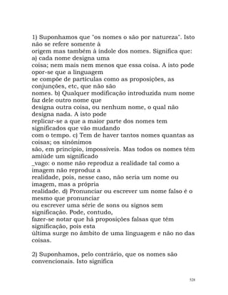 1) Suponhamos que "os nomes o são por natureza". Isto
não se refere somente à
origem mas também à índole dos nomes. Significa que:
a) cada nome designa uma
coisa; nem mais nem menos que essa coisa. A isto pode
opor-se que a linguagem
se compõe de partículas como as proposições, as
conjunções, etc, que não são
nomes. b) Qualquer modificação introduzida num nome
faz dele outro nome que
designa outra coisa, ou nenhum nome, o qual não
designa nada. A isto pode
replicar-se a que a maior parte dos nomes tem
significados que vão mudando
com o tempo. c) Tem de haver tantos nomes quantas as
coisas; os sinónimos
são, em princípio, impossíveis. Mas todos os nomes têm
amiúde um significado
_vago: o nome não reproduz a realidade tal como a
imagem não reproduz a
realidade, pois, nesse caso, não seria um nome ou
imagem, mas a própria
realidade. d) Pronunciar ou escrever um nome falso é o
mesmo que pronunciar
ou escrever uma série de sons ou signos sem
significação. Pode, contudo,
fazer-se notar que há proposições falsas que têm
significação, pois esta
última surge no âmbito de uma linguagem e não no das
coisas.
2) Suponhamos, pelo contrário, que os nomes são
convencionais. Isto significa
528
 