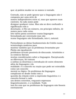 que: a) podem mudar-se os nomes à vontade.
Contudo, não se pode ignorar que a linguagem não é
composta por uma série de
nomes independentes entre si, mas que aparece num
contexto. b) cada nome pode
designar qualquer coisa. Mas não se deve confundir a
significação com a
denotação. c) Há um número, em princípio infinito, de
nomes para cada coisa.
Isto talvez possa acontecer numa linguagem
formalizada por convenção mas não
numa linguagem não formalizada, isto é, natural.
Formulámos as ideias fundamentais do Crátilo numa
terminologia moderna para
mostrar também que os problemas levantados por
Platão são igualmente
problemas actuais passíveis de discussão. Aristóteles e
os estóicos fizeram
muitas considerações sobre a linguagem. Exceptuando
as diferenças, foi comum
a ambas as doutrinas a introdução de outro elemento
além da linguagem e da
realidade: é o conceito ou noção que pode ser entendido
como um conceito
mental ou lógico. Os problemas da linguagem
complicam-se desde então com a
questão da relação entre a expressão linguística e o
conceito formal e cada
um destes conceitos, enquanto expressos
linguisticamente, e a realidade. Tudo
isso fez com que os problemas da linguagem não fossem
estritamente
529
 