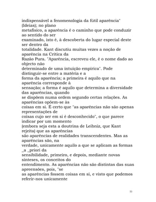 indispensável a fenomenologia da fútil aparência"
(Ideias); no plano
metafísico, a aparência é o caminho que pode conduzir
ao sentido do ser
examinado, isto é, à descoberta do lugar especial deste
ser dentro da
totalidade. Kant discutiu muitas vezes a noção de
aparência na Crítica da
Razão Pura. "Aparência, escreveu ele, é o nome dado ao
objecto não
determinado de uma intuição empírica". Pode
distinguir-se entre a matéria e a
forma da aparência; a primeira é aquilo que na
aparência corresponde à
sensação; a forma é aquilo que determina a diversidade
das aparências, quando
se dispõem numa ordem segundo certas relações. As
aparências opõem-se às
coisas em si. É certo que "as aparências não são apenas
representações de
coisas cujo ser em si é desconhecido", o que parece
indicar por um momento
(embora seja esta a doutrina de Leibniz, que Kant
rejeita) que as aparências
são aparências de realidades transcendentes. Mas as
aparências são, na
verdade, unicamente aquilo a que se aplicam as formas
_a _priori da
sensibilidade, primeiro, e depois, mediante novas
sínteses, os conceitos do
entendimento. As aparências não são distintas das suas
apreensões, pois, "se
as aparências fossem coisas em si, e visto que podemos
referir-nos unicamente
53
 