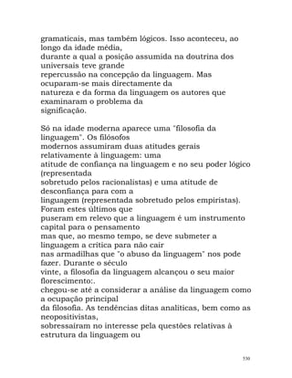 gramaticais, mas também lógicos. Isso aconteceu, ao
longo da idade média,
durante a qual a posição assumida na doutrina dos
universais teve grande
repercussão na concepção da linguagem. Mas
ocuparam-se mais directamente da
natureza e da forma da linguagem os autores que
examinaram o problema da
significação.
Só na idade moderna aparece uma "filosofia da
linguagem". Os filósofos
modernos assumiram duas atitudes gerais
relativamente à linguagem: uma
atitude de confiança na linguagem e no seu poder lógico
(representada
sobretudo pelos racionalistas) e uma atitude de
desconfiança para com a
linguagem (representada sobretudo pelos empiristas).
Foram estes últimos que
puseram em relevo que a linguagem é um instrumento
capital para o pensamento
mas que, ao mesmo tempo, se deve submeter a
linguagem a crítica para não cair
nas armadilhas que "o abuso da linguagem" nos pode
fazer. Durante o século
vinte, a filosofia da linguagem alcançou o seu maior
florescimento:.
chegou-se até a considerar a análise da linguagem como
a ocupação principal
da filosofia. As tendências ditas analíticas, bem como as
neopositivistas,
sobressaíram no interesse pela questões relativas à
estrutura da linguagem ou
530
 