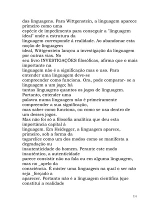 das linguagens. Para Wittgenstein, a linguagem aparece
primeiro como uma
espécie de impedimento para conseguir a "linguagem
ideal" onde a estrutura da
linguagem corresponde á realidade. Ao abandonar esta
noção de linguagem
ideal, Wittgenstein lançou a investigação da linguagem
por outras vias. No
seu livro INVESTIGAÇÕES filosóficas, afirma que o mais
importante na
linguagem não é a significação mas o uso. Para
entender uma linguagem deve-se
compreender como funciona. Ora, pode comparar- se a
linguagem a um jogo; há
tantas linguagens quantos os jogos de linguagem.
Portanto, entender uma
palavra numa linguagem não é primeiramente
compreender a sua significação,
mas saber como funciona, ou como se usa dentro de
um desses jogos.
Mas não foi só a filosofia analítica que deu esta
importância capital à
linguagem. Em Heidegger, a linguagem aparece,
primeiro, sob a forma da
tagarelice como um dos modos como se manifesta a
degradação ou
inautenticidade do homem. Perante este modo
inautêntico, a autenticidade
parece consistir não na fala ou em alguma linguagem,
mas no _apelo da
consciência. É mister uma linguagem na qual o ser não
seja _forçado a
aparecer. Portanto não é a linguagem científica (que
constitui a realidade
531
 