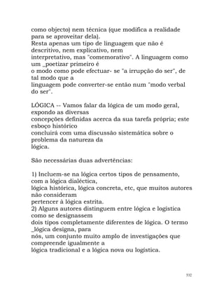 como objecto) nem técnica (que modifica a realidade
para se aproveitar dela).
Resta apenas um tipo de linguagem que não é
descritivo, nem explicativo, nem
interpretativo, mas "comemorativo". A linguagem como
um _poetizar primeiro é
o modo como pode efectuar- se "a irrupção do ser", de
tal modo que a
linguagem pode converter-se então num "modo verbal
do ser".
LÓGICA -- Vamos falar da lógica de um modo geral,
expondo as diversas
concepções definidas acerca da sua tarefa própria; este
esboço histórico
concluirá com uma discussão sistemática sobre o
problema da natureza da
lógica.
São necessárias duas advertências:
1) Incluem-se na lógica certos tipos de pensamento,
com a lógica dialéctica,
lógica histórica, lógica concreta, etc, que muitos autores
não consideram
pertencer à lógica estrita.
2) Alguns autores distinguem entre lógica e logística
como se designassem
dois tipos completamente diferentes de lógica. O termo
_lógica designa, para
nós, um conjunto muito amplo de investigações que
compreende igualmente a
lógica tradicional e a lógica nova ou logística.
532
 