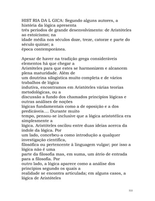 HIST RIA DA L GICA: Segundo alguns autores, a
história da lógica apresenta
três períodos de grande desenvolvimento: de Aristóteles
ao estoicismo; na
idade média nos séculos doze, treze, catorze e parte do
século quinze; a
época contemporânea.
Apesar de haver na tradição grega consideráveis
elementos há que chegar a
Aristóteles para que estes se harmonizem e alcancem
plena maturidade. Além de
um doutrina silogística muito completa e de vários
trabalhos de lógica
indutiva, encontramos em Aristóteles várias teorias
metodológicas, ou a
discussão a fundo dos chamados princípios lógicas e
outras análises de noções
lógicas fundamentais como a de oposição e a dos
predicáveis.... Durante muito
tempo, pensou-se inclusive que a lógica aristotélica era
simplesmente a
lógica. Aristóteles oscilou entre duas ideias acerca da
índole da lógica. Por
um lado, concebeu-a como introdução a qualquer
investigação científica,
filosófica ou pertencente à linguagem vulgar; por isso a
lógica não é uma
parte da filosofia mas, em suma, um átrio de entrada
para a filosofia. Por
outro lado, a lógica aparece como a análise dos
princípios segundo os quais a
realidade se encontra articulada; em alguns casos, a
lógica de Aristóteles
533
 
