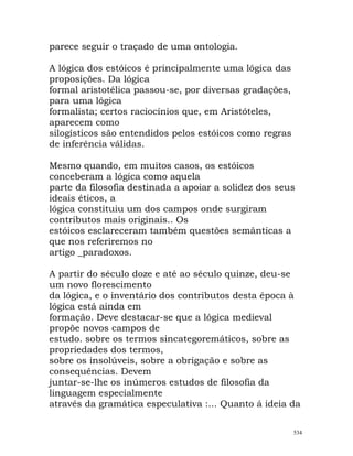 parece seguir o traçado de uma ontologia.
A lógica dos estóicos é principalmente uma lógica das
proposições. Da lógica
formal aristotélica passou-se, por diversas gradações,
para uma lógica
formalista; certos raciocínios que, em Aristóteles,
aparecem como
silogísticos são entendidos pelos estóicos como regras
de inferência válidas.
Mesmo quando, em muitos casos, os estóicos
conceberam a lógica como aquela
parte da filosofia destinada a apoiar a solidez dos seus
ideais éticos, a
lógica constituiu um dos campos onde surgiram
contributos mais originais.. Os
estóicos esclareceram também questões semânticas a
que nos referiremos no
artigo _paradoxos.
A partir do século doze e até ao século quinze, deu-se
um novo florescimento
da lógica, e o inventário dos contributos desta época à
lógica está ainda em
formação. Deve destacar-se que a lógica medieval
propõe novos campos de
estudo. sobre os termos sincategoremáticos, sobre as
propriedades dos termos,
sobre os insolúveis, sobre a obrigação e sobre as
consequências. Devem
juntar-se-lhe os inúmeros estudos de filosofia da
linguagem especialmente
através da gramática especulativa :... Quanto á ideia da
534
 