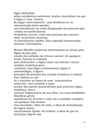 lógica defendida
pelos escolásticos medievais, muitos concordam em que
a lógica é uma "ciência
de julgar correctamente", mas dividiram-se na
interpretação desta opinião:
uns entenderam-na como designando um processo que
conduz ao conhecimento
verdadeiro; outros, como um processo que permite
obter raciocínios correctos
ou formalmente válidos. Esta segunda interpretação
acentua o formalismo...
Muitos filósofos modernos interessaram-se menos pela
lógica do que pelo
estudo dos métodos da ciência natural. De qualquer
modo, fizeram-se esforços
para desenvolver a lógica como um cálculo e houve
também tentativas para
constituir uma lógica estreitamente ligada à
epistemologia. A figura
principal da primeira das citadas tentativas é Leibniz.
Este limitou-se não
só a assentar as bases de uma "característica
universal", mas também a tocar
muitos dos pontos desenvolvidos pela posterior lógica
simbólica, mas o
carácter fragmentário da sua obra e as suas finalidades
filosóficas gerais
impediram-no de levar a cabo um a trabalho completo
em qualquer das muitas
vias encetadas. Além do mais, a ideia da formalização
da lógica estava
estreitamente ligada, em Leibniz, à ideia de que os
princípios lógicos são
535
 