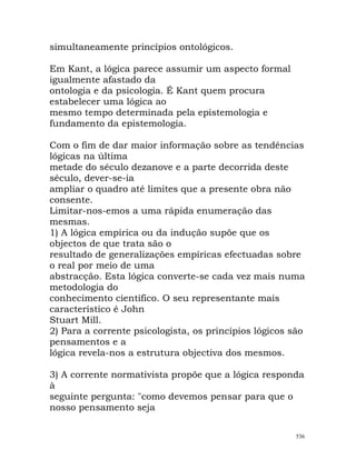 simultaneamente princípios ontológicos.
Em Kant, a lógica parece assumir um aspecto formal
igualmente afastado da
ontologia e da psicologia. É Kant quem procura
estabelecer uma lógica ao
mesmo tempo determinada pela epistemologia e
fundamento da epistemologia.
Com o fim de dar maior informação sobre as tendências
lógicas na última
metade do século dezanove e a parte decorrida deste
século, dever-se-ia
ampliar o quadro até limites que a presente obra não
consente.
Limitar-nos-emos a uma rápida enumeração das
mesmas.
1) A lógica empírica ou da indução supõe que os
objectos de que trata são o
resultado de generalizações empíricas efectuadas sobre
o real por meio de uma
abstracção. Esta lógica converte-se cada vez mais numa
metodologia do
conhecimento científico. O seu representante mais
característico é John
Stuart Mill.
2) Para a corrente psicologista, os princípios lógicos são
pensamentos e a
lógica revela-nos a estrutura objectiva dos mesmos.
3) A corrente normativista propõe que a lógica responda
à
seguinte pergunta: "como devemos pensar para que o
nosso pensamento seja
536
 