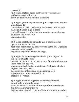 correcto?"
4) A lógica metodológica cultiva de preferência os
problemas centrados em
torno do modo do raciocínio científico.
5) A lógica gnoseológica afirma que a lógica não é senão
uma teoria do
conhecimento. Não podem apresentar-se normas que
não signifiquem algo; e como
o significado é o conhecimento, resulta que as formas
da lógica são formas do
conhecimento..
6) A lógica metafísica entende que o correlato das
operações lógicas é uma
realidade metafísica ou considerada como tal. O grande
exemplo deste tipo de
lógica é a lógica dialéctica de Hegel.
7) A lógica fenomenológica defende que o objecto da
lógica é o objecto ideal,
que não se pode reduzir nem a uma forma inteiramente
vazia nem tão pouco a
uma essência de índole metafísica. O objecto ideal é o
objecto pensado, isto
é, o conteúdo intencional do pensamento. O
representante mais conhecido da
corrente é Husserl.
8) A lógica novo ou logística é a corrente que vai
adquirindo o primado sobre
todas as outras. Introduziu uma profunda revolução
fundando a matemática na
lógica e contribuindo com análises fundamentais sobre
537
 