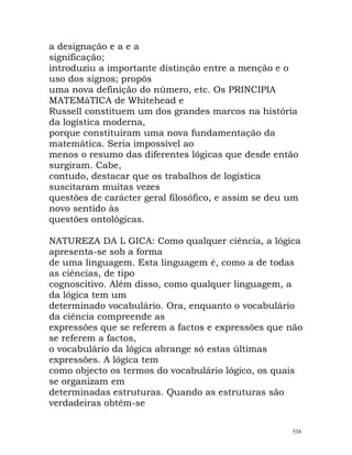 a designação e a e a
significação;
introduziu a importante distinção entre a menção e o
uso dos signos; propôs
uma nova definição do número, etc. Os PRINCIPIA
MATEMáTICA de Whitehead e
Russell constituem um dos grandes marcos na história
da logística moderna,
porque constituíram uma nova fundamentação da
matemática. Seria impossível ao
menos o resumo das diferentes lógicas que desde então
surgiram. Cabe,
contudo, destacar que os trabalhos de logística
suscitaram muitas vezes
questões de carácter geral filosófico, e assim se deu um
novo sentido às
questões ontológicas.
NATUREZA DA L GICA: Como qualquer ciência, a lógica
apresenta-se sob a forma
de uma linguagem. Esta linguagem é, como a de todas
as ciências, de tipo
cognoscitivo. Além disso, como qualquer linguagem, a
da lógica tem um
determinado vocabulário. Ora, enquanto o vocabulário
da ciência compreende as
expressões que se referem a factos e expressões que não
se referem a factos,
o vocabulário da lógica abrange só estas últimas
expressões. A lógica tem
como objecto os termos do vocabulário lógico, os quais
se organizam em
determinadas estruturas. Quando as estruturas são
verdadeiras obtêm-se
538
 