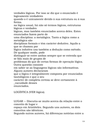 verdades lógicas. Por isso se diz que o enunciado é
logicamente verdadeiro
quando o é unicamente devido à sua estrutura ou à sua
forma.
na lógica usual, há não só termos lógicos, estruturas
lógicas e verdades
lógicas, mas também enunciados acerca deles. Estes
enunciados fazem parte de
uma disciplina: a metalógica. Tanto a lógica como a
metalógica são
disciplinas formais e têm carácter dedutivo. Aquilo a
que se chamou por
lógica indutiva usa também a dedução como método.
De qualquer modo, pode
distinguir-se entre ambas sempre que se entenda que
se fala mais de grupos de
problemas do que de certas formas de operação lógica.
Outra questão consiste
em saber se as linguagens lógicas são informativas.
Alguns autores declararam
que a lógica é integralmente composta por enunciados
tautológicos e que o seu
carácter de completa certeza se deve certamente à
_vacuidade desses
enunciados.
LOGÍSTICA (VER lógica).
LUGAR -- Discutiu-se muito acerca da relação entre o
conceito de lugar e
espaço em Aristóteles. Segundo uns autores, os dois
conceitos são idênticos.
Segundo outros autores, há diferenças notórias entre a
539
 