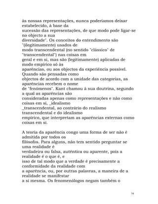 às nossas representações, nunca poderíamos deixar
estabelecido, à base da
sucessão das representações, de que modo pode ligar-se
no objecto a sua
diversidade". Os conceitos do entendimento são
"(ilegitimamente) usados de
modo transcendental (no sentido "clássico" de
"transcendental") nas coisas em
geral e em si, mas são (legitimamente) aplicadas de
modo empírico só às
aparências, ou aos objectos da experiência possível.
Quando são pensadas como
objectos de acordo com a unidade das categorias, as
aparências recebem o nome
de "fenómenos". Kant chamou à sua doutrina, segundo
a qual as aparências são
consideradas apenas como representações e não como
coisas em si, _idealismo
_transcendental, ao contrário do realismo
transcendental e do idealismo
empírico, que interpretam as aparências externas como
coisas em si.
A teoria da aparência congo uma forma de ser não é
admitida por todos os
filósofos. Para alguns, não tem sentido perguntar se
uma realidade é
verdadeira ou falsa, autêntica ou aparente, pois a
realidade é o que é, e
isso de tal modo que a verdade é precisamente a
conformidade da realidade com
a aparência, ou, por outras palavras, a maneira de a
realidade se manifestar
a si mesma. Os fenomenólogos negam também o
54
 