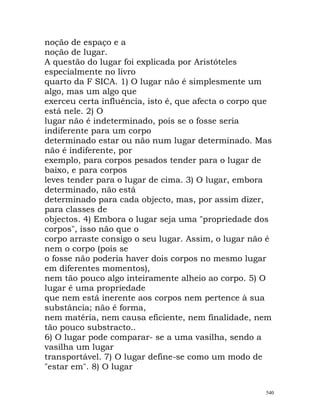 noção de espaço e a
noção de lugar.
A questão do lugar foi explicada por Aristóteles
especialmente no livro
quarto da F SICA. 1) O lugar não é simplesmente um
algo, mas um algo que
exerceu certa influência, isto é, que afecta o corpo que
está nele. 2) O
lugar não é indeterminado, pois se o fosse seria
indiferente para um corpo
determinado estar ou não num lugar determinado. Mas
não é indiferente, por
exemplo, para corpos pesados tender para o lugar de
baixo, e para corpos
leves tender para o lugar de cima. 3) O lugar, embora
determinado, não está
determinado para cada objecto, mas, por assim dizer,
para classes de
objectos. 4) Embora o lugar seja uma "propriedade dos
corpos", isso não que o
corpo arraste consigo o seu lugar. Assim, o lugar não é
nem o corpo (pois se
o fosse não poderia haver dois corpos no mesmo lugar
em diferentes momentos),
nem tão pouco algo inteiramente alheio ao corpo. 5) O
lugar é uma propriedade
que nem está inerente aos corpos nem pertence à sua
substância; não é forma,
nem matéria, nem causa eficiente, nem finalidade, nem
tão pouco substracto..
6) O lugar pode comparar- se a uma vasilha, sendo a
vasilha um lugar
transportável. 7) O lugar define-se como um modo de
"estar em". 8) O lugar
540
 