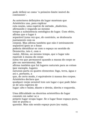 pode definir-se como "o primeiro limite imóvel do
continente".
As anteriores definições do lugar mostram que
Aristóteles usa, para explicar
esta noção, uma espécie de método _dialéctico,
afirmando e negando ao mesmo
tempo a subsistência ontológica do lugar. Com efeito,
afirma que o lugar é
separável (uma vez que, de contrário, se deslocaria
juntamente com os
corpos). Mas afirma também que não é inteiramente
separável (pois se o fosse
poderia identificar-se com o espaço no sentido de
Demócrito, isto é, com o
vazio). Afirma, ao mesmo tempo, que o lugar não
equivale à massa do corpo
(uma vez que permanece quando a massa do corpo se
põe em movimento). Mas
afirma também que há lugares naturais para as coisas
(por exemplo, lugares
naturais parta os quatro elementos: fogo, terra, água e
ar) e, portanto, a
que, de certo modo, é equivalente à massa dos corpos.
Aristóteles declara que
qualquer corpo sensível tem um lugar e que pode falar-
se de seis espécies de
lugar: alto e baixo, diante e detrás, direita e esquerda.
Uma dificuldade na doutrina aristotélica do lugar
consiste em saber se o
próprio lugar ocupa lugar. Se o lugar fosse espaço puro,
não se punha a
questão. Mas não sendo espaço puro (ou vazio),
541
 