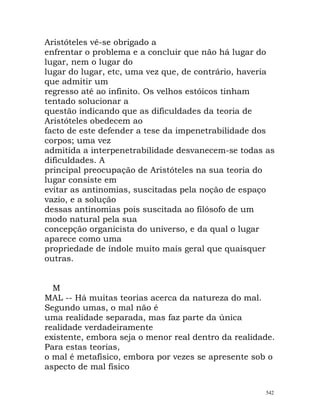 Aristóteles vê-se obrigado a
enfrentar o problema e a concluir que não há lugar do
lugar, nem o lugar do
lugar do lugar, etc, uma vez que, de contrário, haveria
que admitir um
regresso até ao infinito. Os velhos estóicos tinham
tentado solucionar a
questão indicando que as dificuldades da teoria de
Aristóteles obedecem ao
facto de este defender a tese da impenetrabilidade dos
corpos; uma vez
admitida a interpenetrabilidade desvanecem-se todas as
dificuldades. A
principal preocupação de Aristóteles na sua teoria do
lugar consiste em
evitar as antinomias, suscitadas pela noção de espaço
vazio, e a solução
dessas antinomias pois suscitada ao filósofo de um
modo natural pela sua
concepção organicista do universo, e da qual o lugar
aparece como uma
propriedade de índole muito mais geral que quaisquer
outras.
M
MAL -- Há muitas teorias acerca da natureza do mal.
Segundo umas, o mal não é
uma realidade separada, mas faz parte da única
realidade verdadeiramente
existente, embora seja o menor real dentro da realidade.
Para estas teorias,
o mal é metafísico, embora por vezes se apresente sob o
aspecto de mal físico
542
 