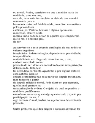 ou moral. Assim, considera-se que o mal faz parte da
realidade, uma vez que,
sem ele, esta seria incompleta. A ideia de que o mal é
necessário para a
harmonia universal foi defendida, com diversos matizes,
pelos pensadores
estóicos, por Plotino, Leibniz e alguns optimistas
modernos. Dentro desta
mesma linha podem situar-se aqueles que consideram
que o mal é o último grau
do ser.
Adscrevem-se a esta pobreza ontológica do mal todos os
valores negativos
imaginários: indeterminação, dependência, passividade,
temporalidade,
materialidade, etc. Segundo estas teorias, o mal,
embora concebido como
privação do ser, deve ser considerado com uma privação
determinada. Esta tese
foi defendida por Santo Agostinho e por alguns autores
escolásticos. Nela se
encara o problema não só a partir do ângulo metafísico,
mas também a partir
do ângulo religioso-moral. Pode dizer-se, por exemplo,
que há mal quando há
uma privação de ordem. O sujeito do qual se predica o
mal deve qualificar-se
como bom, uma vez que é algo que é e tudo o que é, por
participação do ser, é
algo de bom. O mal produz no sujeito uma determinada
privação.
Outro problema que deu origem a soluções diversas foi
543
 