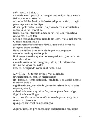 sofrimento e à dor, o
segundo é um padecimento que não se identifica com o
físico, embora costume
acompanhá-lo. Muitos filósofos adoptam esta distinção
para explicarem um tipo
de mal pelo outro. Assim, os pensadores materialistas
reduzem o mal moral ao
físico; os espiritualistas defendem, em contrapartida,
que o mal físico tem
sentido tomando como medida unicamente o mal moral.
O mais comum não é
adoptar posições reducionistas, mas considerar as
relações entre os dois
tipos de males. Mas esta distinção não esgota o
tratamento da questão, pois
limita-a aos males que o homem padece e, juntamente
com eles, deve
considerar-se o mal em geral, isto é, o fundamento
último de todos os males.
Este foi designado como mal metafísico.
MATÉRIA -- O termo grego Hyle foi usado,
primeiramente, com os significados
de _bosque, _terra florestal, _madeira. Foi usado depois
também com o
significado de _metal e de _matéria-prima de qualquer
espécie, isto é,
substância com a qual se faz, ou se pode fazer, algo.
Significados análogos
teve o vocábulo latino matéria, usado para designar a
madeira e também
qualquer material de construção.
Alguns filósofos pré-socráticos entendiam a realidade
545
 