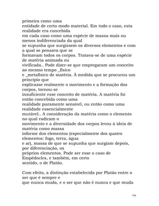 primeira como uma
entidade de certo modo material. Em todo o caso, esta
realidade era concebida
em cada caso como uma espécie de massa mais ou
menos indiferenciada da qual
se supunha que surgissem os diversos elementos e com
a qual se pensava que se
formavam todos os corpos. Tratava-se de uma espécie
de matéria animada ou
vivificada.. Pode dizer-se que empregaram um conceito
ao mesmo tempo _físico
e _metafísico de matéria. À medida que se procurou um
princípio que
explicasse realmente o movimento e a formação dos
corpos, tornou-se
insuficiente esse conceito de matéria. A matéria foi
então concebida como uma
realidade puramente sensível, ou então como uma
realidade essencialmente
mutável.. A consideração da matéria como o elemento
no qual radicam o
movimento e a diversidade dos corpos levou à ideia de
matéria como massa
informe dos elementos (especialmente dos quatro
elementos: fogo, terra, água
e ar), massa de que se supunha que surgiam depois,
por diferenciação, os
próprios elementos. Pode ser esse o caso de
Empédocles, e também, em certo
sentido, o de Platão.
Com efeito, a distinção estabelecida por Platão entre o
ser que é sempre e
que nunca muda, e o ser que não é nunca e que muda
546
 