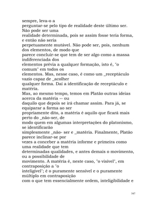sempre, leva-o a
perguntar-se pelo tipo de realidade deste último ser.
Não pode ser uma
realidade determinada, pois se assim fosse teria forma,
e então não seria
perpetuamente mutável. Não pode ser, pois, nenhum
dos elementos, de modo que
parece concluir-se que tem de ser algo como a massa
indiferenciada dos
elementos prévia a qualquer formação, isto é, "o
comum" em todos os
elementos. Mas, nesse caso, é como um _receptáculo
vazio capaz de _acolher
qualquer forma. Daí a identificação de receptáculo e
matéria.
Mas, ao mesmo tempo, temos em Platão outras ideias
acerca da matéria -- ou
daquilo que depois se irá chamar assim. Para já, se
equiparar a forma ao ser
propriamente dito, a matéria é aquilo que ficará mais
perto do _não-ser, de
modo quem em algumas interpretações do platonismo,
se identificarão
simplesmente _não- ser e _matéria. Finalmente, Platão
parece inclinar-se por
vezes a conceber a matéria informe e primeira como
uma realidade que tem
determinadas qualidades, e antes demais o movimento,
ou a possibilidade de
movimento. A matéria é, neste caso, "o visível", em
contraposição a "o
inteligível"; é o puramente sensível e o puramente
múltiplo em contraposição
com o que tem essencialmente ordem, inteligibilidade e
547
 