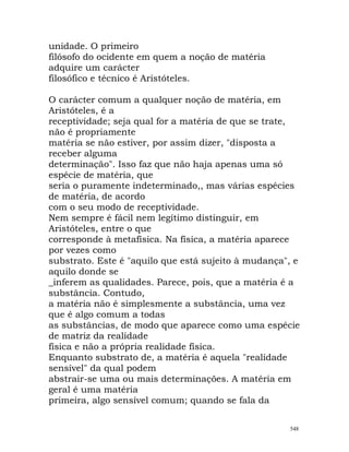 unidade. O primeiro
filósofo do ocidente em quem a noção de matéria
adquire um carácter
filosófico e técnico é Aristóteles.
O carácter comum a qualquer noção de matéria, em
Aristóteles, é a
receptividade; seja qual for a matéria de que se trate,
não é propriamente
matéria se não estiver, por assim dizer, "disposta a
receber alguma
determinação". Isso faz que não haja apenas uma só
espécie de matéria, que
seria o puramente indeterminado,, mas várias espécies
de matéria, de acordo
com o seu modo de receptividade.
Nem sempre é fácil nem legítimo distinguir, em
Aristóteles, entre o que
corresponde à metafísica. Na física, a matéria aparece
por vezes como
substrato. Este é "aquilo que está sujeito à mudança", e
aquilo donde se
_inferem as qualidades. Parece, pois, que a matéria é a
substância. Contudo,
a matéria não é simplesmente a substância, uma vez
que é algo comum a todas
as substâncias, de modo que aparece como uma espécie
de matriz da realidade
física e não a própria realidade física.
Enquanto substrato de, a matéria é aquela "realidade
sensível" da qual podem
abstrair-se uma ou mais determinações. A matéria em
geral é uma matéria
primeira, algo sensível comum; quando se fala da
548
 