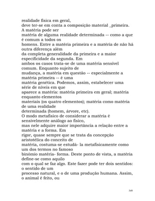 realidade física em geral,
deve ter-se em conta a composição material _primeira.
A matéria pode ser
matéria de alguma realidade determinada -- como a que
é comum a todos os
homens. Entre a matéria primeira e a matéria de não há
outra diferença além
da completa generalidade da primeira e a maior
especificidade da segunda. Em
ambos os casos trata-se de uma matéria sensível
comum. Enquanto sujeito de
mudança, a matéria em questão -- especialmente a
matéria primeira -- é uma
matéria genética. Podemos, assim, estabelecer uma
série de níveis em que
aparece a matéria: matéria primeira em geral; matéria
enquanto elementos
materiais (os quatro elementos); matéria como matéria
de uma realidade
determinada (homem, árvore, etc).
O modo metafísico de considerar a matéria é
sensivelmente análogo ao físico,
mas nele adquire maior importância a relação entre a
matéria e a forma. Em
rigor, quase sempre que se trata da concepção
aristotélica do conceito de
matéria, costuma-se estudá- la metafisicamente como
um dos termos no famoso
binómio matéria- forma. Deste ponto de vista, a matéria
define-se como aquilo
com o qual se faz algo. Este fazer pode ter dois sentidos:
o sentido de um
processo natural, e o de uma produção humana. Assim,
o animal é feito, ou
549
 