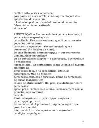 conflito entre o ser e o parecer,
pois para eles o ser revela-se nas apresentações das
aparências, de modo que
o fenómeno pode ser estudado como tal enquanto
"absolutamente indicativo de
si mesmo".
APERCEPÇÃO -- É o nome dado à percepção atenta, à
percepção acompanhada de
consciência. Descartes escreveu que "é certo que não
podemos querer outra
coisa sem a aperceber pelo mesmo meio que a
queremos" (As Paixões da Alma).
Leibniz distinguia entre percepção -- que representa
uma multidão na unidade
ou na substância simples -- e apercepção, que equivale
à consciência
)Monadologia). Os cartesianos, alega Leibniz, só tiveram
em conta as
percepções de que há consciência, isto é, as
apercepções. Mas há também
percepções confusas e obscuras. Como as percepções
de certas mónadas "em
estado de aturdimento". Há, pois, que distinguir entre
percepção e
apercepção, embora esta última, como acontece com a
primeira, seja contínua
com ela.
Kant distinguiu entre _apercepção empírica e
_apercepção pura ou
transcendental. A primeira é própria do sujeito que
possui um sentido
internos do fluxo das aparências. a segunda é a
condição de qualquer
55
 