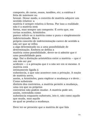 composto, de carne, ossos, tendões, etc; a estátua é
feita de mármore ou
bronze. Desse modo, o conceito de matéria adquire um
sentido relativo: a
matéria é sempre relativa à forma. Por isso a realidade
não é a matéria nem
forma, mas sempre um composto. É certo que, em
certas ocasiões, Aristóteles
parece referir-se à matéria como u pura e simplesmente
indeterminado. Mas o
próprio conceito de indeterminação carece de sentido a
não ser que se refira
a algo determinado ou a uma possibilidade de
determinação. Embora se defina a
matéria como possibilidade, dever-se-á admitir que é
uma possibilidade para
algo. Daí a distinção aristotélica entre a matéria -- que é
um não ser por
acidente -- e a privação que é o não ser em si mesmo. A
matéria está
intimamente ligada à
substância, o que não acontece com a privação. A noção
de matéria serve,
assim, a Aristóteles, para explicar a mudança e o devir..
Como substrato
distinto dos contrários, a matéria permite a mudança,
uma vez que os próprios
contrários não podem mudar. A matéria pode ser,
assim, entendida como
substância enquanto substrato, isto é, não como aquilo
que muda, mas aquilo
no qual se produz a mudança.
Deve ter-se presente que a matéria de que fala
550
 