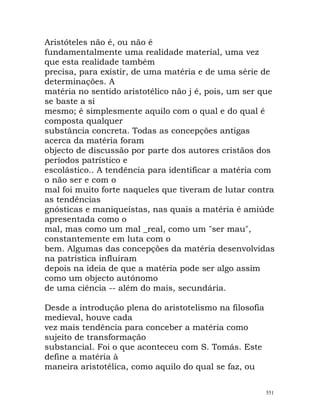 Aristóteles não é, ou não é
fundamentalmente uma realidade material, uma vez
que esta realidade também
precisa, para existir, de uma matéria e de uma série de
determinações. A
matéria no sentido aristotélico não j é, pois, um ser que
se baste a si
mesmo; é simplesmente aquilo com o qual e do qual é
composta qualquer
substância concreta. Todas as concepções antigas
acerca da matéria foram
objecto de discussão por parte dos autores cristãos dos
períodos patrístico e
escolástico.. A tendência para identificar a matéria com
o não ser e com o
mal foi muito forte naqueles que tiveram de lutar contra
as tendências
gnósticas e maniqueístas, nas quais a matéria é amiúde
apresentada como o
mal, mas como um mal _real, como um "ser mau",
constantemente em luta com o
bem. Algumas das concepções da matéria desenvolvidas
na patrística influíram
depois na ideia de que a matéria pode ser algo assim
como um objecto autónomo
de uma ciência -- além do mais, secundária.
Desde a introdução plena do aristotelismo na filosofia
medieval, houve cada
vez mais tendência para conceber a matéria como
sujeito de transformação
substancial. Foi o que aconteceu com S. Tomás. Este
define a matéria à
maneira aristotélica, como aquilo do qual se faz, ou
551
 