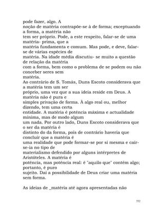 pode fazer, algo. A
noção de matéria contrapõe-se à de forma; exceptuando
a forma, a matéria não
tem ser próprio. Pode, a este respeito, falar-se de uma
matéria- prima, que a
matéria fundamenta e comum. Mas pode, e deve, falar-
se de várias espécies de
matéria. Na idade média discutiu- se muito a questão
de relação da matéria
com a forma, bem como o problema de se podem ou não
conceber seres sem
matéria.
Ao contrário de S. Tomás, Duns Escoto considerava que
a matéria tem um ser
próprio, uma vez que a sua ideia reside em Deus. A
matéria não é pura e
simples privação de forma. À algo real ou, melhor
dizendo, tem uma certa
entidade. A matéria é potência máxima e actualidade
mínima, mas de modo algum
um nada. Por outro lado, Duns Escoto considerava que
o ser da matéria é
distinto do da forma, pois de contrário haveria que
concluir que a matéria é
uma realidade que pode formar-se por si mesma e cair-
se-ia no tipo de
materialismo defendido por alguns intérpretes de
Aristóteles. A matéria é
potência, mas potência real: é "aquilo que" contém algo;
portanto, é puro
sujeito. Daí a possibilidade de Deus criar uma matéria
sem forma.
As ideias de _matéria até agora apresentadas não
552
 