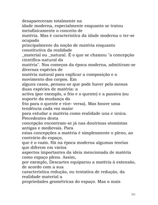 desapareceram totalmente na
idade moderna, especialmente enquanto se tratou
metafisicamente o conceito de
matéria. Mas é característica da idade moderna o ter-se
ocupado
principalmente da noção de matéria enquanto
constitutiva da realidade
_material ou _natural. É o que se chamou "a concepção
científica-natural da
matéria". Nos começos da época moderna, admitiram-se
diversas espécies de
matéria natural para explicar a composição e o
movimento dos corpos. Em
alguns casos, pensou-se que pode haver pelo menos
duas espécies de matéria: a
activa (por exemplo, o frio e o quente) e a passiva (ou
suporte da mudança do
frio para o quente e vice- versa). Mas houve uma
tendência cada vez maior
para estudar a matéria como realidade una e única.
Precedentes desta
concepção encontram-se já nas doutrinas atomistas
antigas e medievais. Para
estas concepções a matéria é simplesmente o pleno, ao
contrário do espaço,
que é o vazio. Há na época moderna algumas teorias
que diferem em vários
aspectos importantes da ideia mencionada de matéria
como espaço pleno. Assim,
por exemplo, Descartes equiparou a matéria à extensão,
de acordo com a sua
característica redução, ou tentativa de redução, da
realidade material a
propriedades geométricas do espaço. Mas o mais
553
 