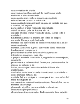 característico da citada
concepção científica-natural da matéria na idade
moderna a ideia de matéria
como aquilo que enche o espaço. A esta ideia
sobrepõem-se outras: a matéria é
uma realidade impenetrável, já que, na medida em que
o não for, há espaço
para encher; é uma realidade constituída
atomicamente, pois os átomos são os
espaços cheios; é uma realidade única, já que toda a
matéria é
fundamentalmente a mesma em todos os corpos
naturais. Estas propriedades da
matéria são concebidas de acordo com uma lei: a lei de
conservação da
matéria. A matéria é, pois, concebida como realidade
fundamental compacta; a
possibilidade da sua divisão afecta apenas os
interstícios espaciais, mas não
a própria matéria. A matéria é, segundo esta concepção,
constante ,
permanente e indestrutível. Os corpos podem mudar de
massa, de volume e de
forma, mas as partículas materiais últimas são
inalteráveis.
das ideias mencionadas sobre a natureza da matéria --
como matéria natural ou
matéria física -- na época contemporânea, uma delas foi
mais distinguida do
que as outras: a constituição atómica. Com efeito, que a
matéria seja espaço
pleno não significa que a matéria tenha de ser
constituída por partículas
elementares indestrutíveis.. Poderia muito bem admitir-
554
 