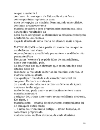 se que a matéria é
contínua. A passagem da física clássica à física
contemporânea representa uma
nova concepção da matéria. Num mundo macrofísico,
continua a conceber-se a
matéria de acordo com propriedades mecânicas. Mas
alguns dos resultados da
nova física obrigaram a abandonar a clássica concepção
newtoniana, ou então a
alojá-la dentro de uma teoria de alcance mais amplo.
MATERIALISMO -- Só a partir do momento em que se
estabeleceu uma clara
separação entre a realidade pensante e a realidade não
pensante (Para
Descartes "extensa") se pôde falar de materialismo,
nome que conviria, pois,
às doutrinas dos que afirmam que só há um dos dois
citados tipos de
realidade: a realidade material ou material-extensa. O
materialismo sustenta
que qualquer realidade é de carácter material ou
corporal. Embora a restrição
do uso de materialismo a certas tendências da época
moderna tenha alguma
razão de ser, pode usar- se retroactivamente o nome
materialismo para
designar doutrinas anteriores ao materialismo moderno.
Em rigor, o
materialismo -- chama-se epicurismo, corporalismo ou
de qualquer outro modo
-- é uma doutrina muito antiga:... Como filosofia, os
caracteres próprios do
materialismo, melhor dizendo, de cada doutrina
555
 