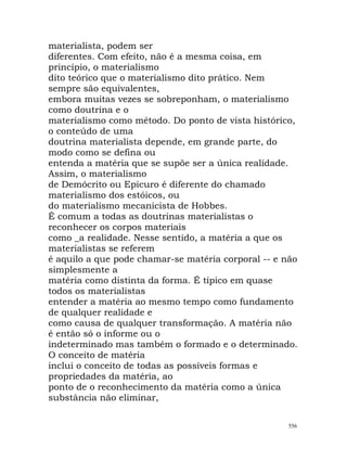 materialista, podem ser
diferentes. Com efeito, não é a mesma coisa, em
princípio, o materialismo
dito teórico que o materialismo dito prático. Nem
sempre são equivalentes,
embora muitas vezes se sobreponham, o materialismo
como doutrina e o
materialismo como método. Do ponto de vista histórico,
o conteúdo de uma
doutrina materialista depende, em grande parte, do
modo como se defina ou
entenda a matéria que se supõe ser a única realidade.
Assim, o materialismo
de Demócrito ou Epicuro é diferente do chamado
materialismo dos estóicos, ou
do materialismo mecanicista de Hobbes.
É comum a todas as doutrinas materialistas o
reconhecer os corpos materiais
como _a realidade. Nesse sentido, a matéria a que os
materialistas se referem
é aquilo a que pode chamar-se matéria corporal -- e não
simplesmente a
matéria como distinta da forma. É típico em quase
todos os materialistas
entender a matéria ao mesmo tempo como fundamento
de qualquer realidade e
como causa de qualquer transformação. A matéria não
é então só o informe ou o
indeterminado mas também o formado e o determinado.
O conceito de matéria
inclui o conceito de todas as possíveis formas e
propriedades da matéria, ao
ponto de o reconhecimento da matéria como a única
substância não eliminar,
556
 