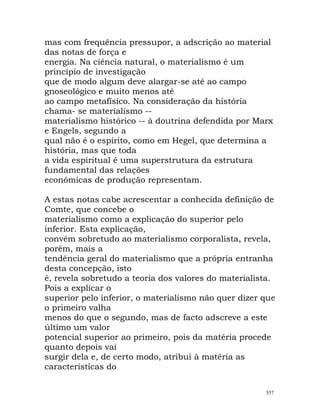 mas com frequência pressupor, a adscrição ao material
das notas de força e
energia. Na ciência natural, o materialismo é um
princípio de investigação
que de modo algum deve alargar-se até ao campo
gnoseológico e muito menos até
ao campo metafísico. Na consideração da história
chama- se materialismo --
materialismo histórico -- à doutrina defendida por Marx
e Engels, segundo a
qual não é o espírito, como em Hegel, que determina a
história, mas que toda
a vida espiritual é uma superstrutura da estrutura
fundamental das relações
económicas de produção representam.
A estas notas cabe acrescentar a conhecida definição de
Comte, que concebe o
materialismo como a explicação do superior pelo
inferior. Esta explicação,
convém sobretudo ao materialismo corporalista, revela,
porém, mais a
tendência geral do materialismo que a própria entranha
desta concepção, isto
é, revela sobretudo a teoria dos valores do materialista.
Pois a explicar o
superior pelo inferior, o materialismo não quer dizer que
o primeiro valha
menos do que o segundo, mas de facto adscreve a este
último um valor
potencial superior ao primeiro, pois da matéria procede
quanto depois vai
surgir dela e, de certo modo, atribui à matéria as
características do
557
 