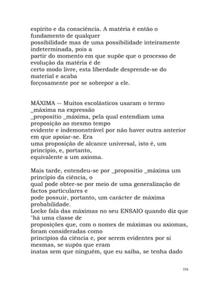 espírito e da consciência. A matéria é então o
fundamento de qualquer
possibilidade mas de uma possibilidade inteiramente
indeterminada, pois a
partir do momento em que supõe que o processo de
evolução da matéria é de
certo modo livre, esta liberdade desprende-se do
material e acaba
forçosamente por se sobrepor a ele.
MÁXIMA -- Muitos escolásticos usaram o termo
_máxima na expressão
_propositio _máxima, pela qual entendiam uma
proposição ao mesmo tempo
evidente e indemonstrável por não haver outra anterior
em que apoiar-se. Era
uma proposição de alcance universal, isto é, um
princípio, e, portanto,
equivalente a um axioma.
Mais tarde, entendeu-se por _propositio _máxima um
princípio da ciência, o
qual pode obter-se por meio de uma generalização de
factos particulares e
pode possuir, portanto, um carácter de máxima
probabilidade.
Locke fala das máximas no seu ENSAIO quando diz que
"há uma classe de
proposições que, com o nomes de máximas ou axiomas,
foram consideradas como
princípios da ciência e, por serem evidentes por si
mesmas, se supôs que eram
inatas sem que ninguém, que eu saiba, se tenha dado
558
 