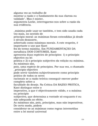 alguma vez ao trabalho de
mostrar a razão e o fundamento da sua clareza ou
validade". Mas é mister,
argumenta Locke, interrogarmo-nos sobre a razão da
sua evidência.
_máxima pode usar-se também, e tem sido usada cada
vez mais, no sentido de
princípio moral: as máximas foram entendidas já desde
o século dezassete,
sobretudo como máximas morais. A este respeito, é
importante o uso que Kant
fez do termo máxima. Em FUNDAMENTAÇÃO DA
metafísica DOS COSTUMES, Kant
apresenta duas espécies de princípios: 1) o princípio
objectivo ou lei
prática e 2) o princípio subjectivo da volição ou máxima.
As máximas são,
pois, uma espécie de princípios. Por sua vez, o chamado
_princípio objectivo
pode servir também subjectivamente como princípio
prático de todos os seres
racionais se a razão teórica conseguir exercer poder
completo sobre a
faculdade do desejo. Na Crítica DA RAZÃO PRÁTICA,
Kant distingue entre o
imperativo, a que é objectivamente válido, e a máxima
ou princípio
subjectivo, que determina a vontade só enquanto é ou
não adequada ao efeito.
As máximas são, pois, princípios, mas não imperativos.
De certo modo, podem
considerar-se as máximas como regras intermédias
entre a lei moral universal
559
 