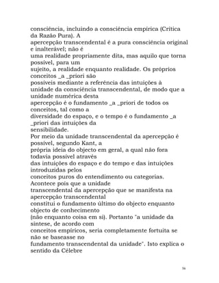 consciência, incluindo a consciência empírica (Crítica
da Razão Pura). A
apercepção transcendental é a pura consciência original
e inalterável; não é
uma realidade propriamente dita, mas aquilo que torna
possível, para um
sujeito, a realidade enquanto realidade. Os próprios
conceitos _a _priori são
possíveis mediante a referência das intuições à
unidade da consciência transcendental, de modo que a
unidade numérica desta
apercepção é o fundamento _a _priori de todos os
conceitos, tal como a
diversidade do espaço, e o tempo é o fundamento _a
_priori das intuições da
sensibilidade.
Por meio da unidade transcendental da apercepção é
possível, segundo Kant, a
própria ideia do objecto em geral, a qual não fora
todavia possível através
das intuições do espaço e do tempo e das intuições
introduzidas pelos
conceitos puros do entendimento ou categorias.
Acontece pois que a unidade
transcendental da apercepção que se manifesta na
apercepção transcendental
constitui o fundamento último do objecto enquanto
objecto de conhecimento
(não enquanto coisa em si). Portanto "a unidade da
síntese, de acordo com
conceitos empíricos, seria completamente fortuita se
não se baseasse no
fundamento transcendental da unidade". Isto explica o
sentido da Célebre
56
 