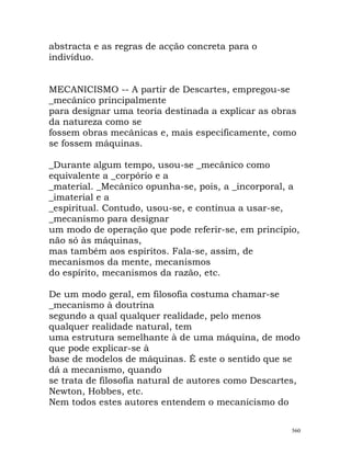 abstracta e as regras de acção concreta para o
indivíduo.
MECANICISMO -- A partir de Descartes, empregou-se
_mecânico principalmente
para designar uma teoria destinada a explicar as obras
da natureza como se
fossem obras mecânicas e, mais especificamente, como
se fossem máquinas.
_Durante algum tempo, usou-se _mecânico como
equivalente a _corpório e a
_material. _Mecânico opunha-se, pois, a _incorporal, a
_imaterial e a
_espiritual. Contudo, usou-se, e continua a usar-se,
_mecanismo para designar
um modo de operação que pode referir-se, em princípio,
não só às máquinas,
mas também aos espíritos. Fala-se, assim, de
mecanismos da mente, mecanismos
do espírito, mecanismos da razão, etc.
De um modo geral, em filosofia costuma chamar-se
_mecanismo à doutrina
segundo a qual qualquer realidade, pelo menos
qualquer realidade natural, tem
uma estrutura semelhante à de uma máquina, de modo
que pode explicar-se à
base de modelos de máquinas. É este o sentido que se
dá a mecanismo, quando
se trata de filosofia natural de autores como Descartes,
Newton, Hobbes, etc.
Nem todos estes autores entendem o mecanicismo do
560
 