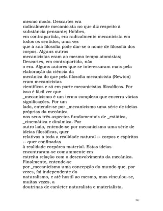 mesmo modo. Descartes era
radicalmente mecanicista no que diz respeito à
substância pensante; Hobbes,
em contrapartida, era radicalmente mecanicista em
todos os sentidos, uma vez
que à sua filosofia pode dar-se o nome de filosofia dos
corpos. Alguns outros
mecanicistas eram ao mesmo tempo atomistas;
Descartes, em contrapartida, não
o era. Alguns autores que se interessaram mais pela
elaboração da ciência da
mecânica do que pela filosofia mecanicista (Newton)
eram mecanicistas
científicos e só em parte mecanicistas filosóficos. Por
isso é fácil ver que
_mecanicismo é um termo complexo que encerra várias
significações. Por um
lado, entende-se por _mecanicismo uma série de ideias
próprias da mecânica
nos seus três aspectos fundamentais de _estática,
_cinemática e dinâmica. Por
outro lado, entende-se por mecanicismo uma série de
ideias filosóficas, quer
relativas a toda a realidade natural -- corpos e espíritos
-- quer confinadas
à realidade corpórea material. Estas ideias
encontraram-se comummente em
estreita relação com o desenvolvimento da mecânica.
Finalmente, entende-se
por _mecanicismo uma concepção do mundo que, por
vezes, foi independente do
naturalismo, e até hostil ao mesmo, mas vinculou-se,
muitas vezes, a
doutrinas de carácter naturalista e materialista.
561
 