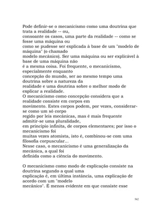 Pode definir-se o mecanicismo como uma doutrina que
trata a realidade -- ou,
consoante os casos, uma parte da realidade -- como se
fosse uma máquina ou
como se pudesse ser explicada à base de um "modelo de
máquina" (o chamado
modelo mecânico). Ser uma máquina ou ser explicável à
base de uma máquina não
é a mesma coisa. Foi frequente, o mecanicismo,
especialmente enquanto
concepção do mundo, ser ao mesmo tempo uma
doutrina sobre a natureza da
realidade e uma doutrina sobre o melhor modo de
explicar a realidade.
O mecanicismo como concepção considera que a
realidade consiste em corpos em
movimento. Estes corpos podem, por vezes, considerar-
se como um só corpo
regido por leis mecânicas, mas é mais frequente
admitir-se uma pluralidade,
em princípio infinita, de corpos elementares; por isso o
mecanicismo foi
muitas vezes atomista, isto é, combinou-se com uma
filosofia corpuscular...
Nesse caso, o mecanicismo é uma generalização da
mecânica, a qual foi
definida como a ciência do movimento.
O mecanicismo como modo de explicação consiste na
doutrina segundo a qual uma
explicação é, em última instância, uma explicação de
acordo com um "modelo
mecânico". É menos evidente em que consiste esse
562
 