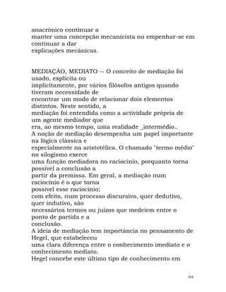 anacrónico continuar a
manter uma concepção mecanicista ou empenhar-se em
continuar a dar
explicações mecânicas.
MEDIAÇÃO, MEDIATO -- O conceito de mediação foi
usado, explícita ou
implicitamente, por vários filósofos antigos quando
tiveram necessidade de
encontrar um modo de relacionar dois elementos
distintos. Neste sentido, a
mediação foi entendida como a actividade própria de
um agente mediador que
era, ao mesmo tempo, uma realidade _intermédio..
A noção de mediação desempenha um papel importante
na lógica clássica e
especialmente na aristotélica. O chamado "termo médio"
no silogismo exerce
uma função mediadora no raciocínio, porquanto torna
possível a conclusão a
partir da premissa. Em geral, a mediação num
raciocínio é o que torna
possível esse raciocínio;
com efeito, num processo discursivo, quer dedutivo,
quer indutivo, são
necessários termos ou juízos que medeiem entre o
ponto de partida e a
conclusão.
A ideia de mediação tem importância no pensamento de
Hegel, que estabeleceu
uma clara diferença entre o conhecimento imediato e o
conhecimento mediato.
Hegel concebe este último tipo de conhecimento em
564
 