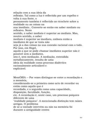relação com a sua ideia da
reflexão. Tal como a luz é reflectida por um espelho e
volta à sua fonte, o
pensamento também é reflectido ao ricochete sobre a
realidade ou as coisas na
sua imediato.. Converte-se então em saber mediato ou
reflexivo. Neste
sentido, o saber mediato é superior ao mediato. Mas,
noutro sentido, o saber
mediato é superior ao imediato, embora então a
imediatez de que se trata não
seja já a das coisas na sua conexão racional com o todo.
Por isso, em Hegel,
aquilo a que se pode chamar imediatez superior não é
possível sem a mediatez,
isto é, sem mediação. A mediação, entendida
metafisicamente, resulta de uma
ideia da realidade como processo dialéctico
racionalmente articulável e
explicável.
MemÓRIA -- Por vezes distingue-se entre a recordação e
a memória,
considerando-se a primeira como acto de recordar ou
então como aquilo que é
recordado, e a segunda como uma capacidade,
disposição, faculdade, função,
etc. A recordação é, neste caso, um processo psíquico
diferente de uma
"realidade psíquica". A mencionada distinção tem raízes
antigas. O problema
de se a vontade intervém ou não na memória foi
durante a antiguidade centro
565
 