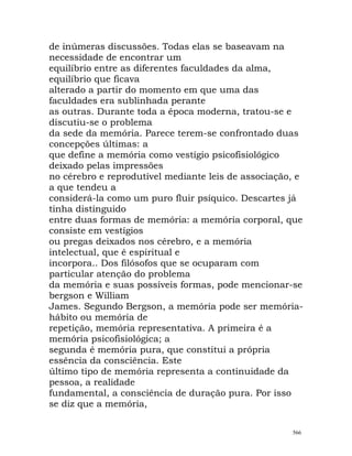 de inúmeras discussões. Todas elas se baseavam na
necessidade de encontrar um
equilíbrio entre as diferentes faculdades da alma,
equilíbrio que ficava
alterado a partir do momento em que uma das
faculdades era sublinhada perante
as outras. Durante toda a época moderna, tratou-se e
discutiu-se o problema
da sede da memória. Parece terem-se confrontado duas
concepções últimas: a
que define a memória como vestígio psicofisiológico
deixado pelas impressões
no cérebro e reprodutível mediante leis de associação, e
a que tendeu a
considerá-la como um puro fluir psíquico. Descartes já
tinha distinguido
entre duas formas de memória: a memória corporal, que
consiste em vestígios
ou pregas deixados nos cérebro, e a memória
intelectual, que é espiritual e
incorpora.. Dos filósofos que se ocuparam com
particular atenção do problema
da memória e suas possíveis formas, pode mencionar-se
bergson e William
James. Segundo Bergson, a memória pode ser memória-
hábito ou memória de
repetição, memória representativa. A primeira é a
memória psicofisiológica; a
segunda é memória pura, que constitui a própria
essência da consciência. Este
último tipo de memória representa a continuidade da
pessoa, a realidade
fundamental, a consciência de duração pura. Por isso
se diz que a memória,
566
 