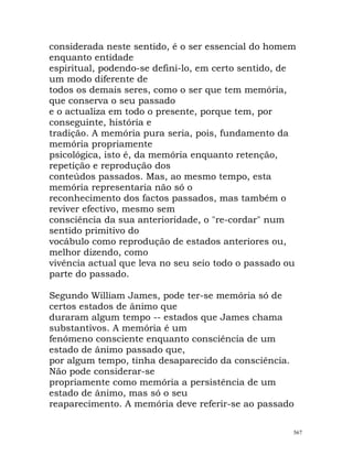 considerada neste sentido, é o ser essencial do homem
enquanto entidade
espiritual, podendo-se defini-lo, em certo sentido, de
um modo diferente de
todos os demais seres, como o ser que tem memória,
que conserva o seu passado
e o actualiza em todo o presente, porque tem, por
conseguinte, história e
tradição. A memória pura seria, pois, fundamento da
memória propriamente
psicológica, isto é, da memória enquanto retenção,
repetição e reprodução dos
conteúdos passados. Mas, ao mesmo tempo, esta
memória representaria não só o
reconhecimento dos factos passados, mas também o
reviver efectivo, mesmo sem
consciência da sua anterioridade, o "re-cordar" num
sentido primitivo do
vocábulo como reprodução de estados anteriores ou,
melhor dizendo, como
vivência actual que leva no seu seio todo o passado ou
parte do passado.
Segundo William James, pode ter-se memória só de
certos estados de ânimo que
duraram algum tempo -- estados que James chama
substantivos. A memória é um
fenómeno consciente enquanto consciência de um
estado de ânimo passado que,
por algum tempo, tinha desaparecido da consciência.
Não pode considerar-se
propriamente como memória a persistência de um
estado de ânimo, mas só o seu
reaparecimento. A memória deve referir-se ao passado
567
 