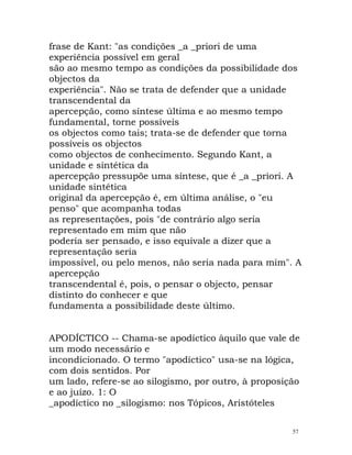 frase de Kant: "as condições _a _priori de uma
experiência possível em geral
são ao mesmo tempo as condições da possibilidade dos
objectos da
experiência". Não se trata de defender que a unidade
transcendental da
apercepção, como síntese última e ao mesmo tempo
fundamental, torne possíveis
os objectos como tais; trata-se de defender que torna
possíveis os objectos
como objectos de conhecimento. Segundo Kant, a
unidade e sintética da
apercepção pressupõe uma síntese, que é _a _priori. A
unidade sintética
original da apercepção é, em última análise, o "eu
penso" que acompanha todas
as representações, pois "de contrário algo seria
representado em mim que não
poderia ser pensado, e isso equivale a dizer que a
representação seria
impossível, ou pelo menos, não seria nada para mim". A
apercepção
transcendental é, pois, o pensar o objecto, pensar
distinto do conhecer e que
fundamenta a possibilidade deste último.
APODÍCTICO -- Chama-se apodíctico àquilo que vale de
um modo necessário e
incondicionado. O termo "apodíctico" usa-se na lógica,
com dois sentidos. Por
um lado, refere-se ao silogismo, por outro, à proposição
e ao juízo. 1: O
_apodíctico no _silogismo: nos Tópicos, Aristóteles
57
 
