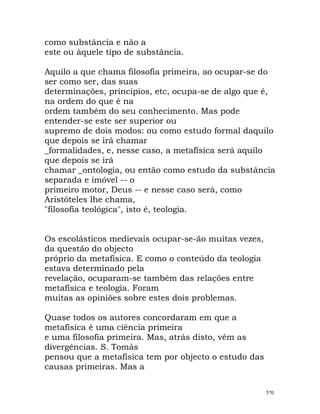 como substância e não a
este ou àquele tipo de substância.
Aquilo a que chama filosofia primeira, ao ocupar-se do
ser como ser, das suas
determinações, princípios, etc, ocupa-se de algo que é,
na ordem do que é na
ordem também do seu conhecimento. Mas pode
entender-se este ser superior ou
supremo de dois modos: ou como estudo formal daquilo
que depois se irá chamar
_formalidades, e, nesse caso, a metafísica será aquilo
que depois se irá
chamar _ontologia, ou então como estudo da substância
separada e imóvel -- o
primeiro motor, Deus -- e nesse caso será, como
Aristóteles lhe chama,
"filosofia teológica", isto é, teologia.
Os escolásticos medievais ocupar-se-ão muitas vezes,
da questão do objecto
próprio da metafísica. E como o conteúdo da teologia
estava determinado pela
revelação, ocuparam-se também das relações entre
metafísica e teologia. Foram
muitas as opiniões sobre estes dois problemas.
Quase todos os autores concordaram em que a
metafísica é uma ciência primeira
e uma filosofia primeira. Mas, atrás disto, vêm as
divergências. S. Tomás
pensou que a metafísica tem por objecto o estudo das
causas primeiras. Mas a
570
 