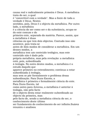 causa real e radicalmente primeira é Deus. A metafísica
trata do ser, o qual
é "convertível com a verdade". Mas a fonte de toda a
verdade é Deus. Nestes
sentidos, pois, Deus é o objecto da metafísica. Por outro
lado, a metafísica
é a ciência do ser como ser e da substância, ocupa-se
do ente comum e do
primeiro ente, separado da matéria. Parece, assim, que
a metafísica é duas
ciências ou que tem dois objectos. Contudo isso não
acontece, pois trata-se
antes de dois modos de considerar a metafísica. Em um
desses modos, a
metafísica tem um conteúdo teológico, mas este
conteúdo não é dado pela
própria metafísica, mas pela revelação: a metafísica
está, pois, subordinada
à teologia. No outro destes modos, a metafísica é o
estudo daquilo que
aparece primeiro no entendimento; continua a estar
subordinada à teologia,
mas sem se pôr formalmente o problema dessa
subordinação. Para Duns Escoto, a
metafísica é primeira e formalmente ciência do ente.
Para Duns Escoto, tal
como antes para Avicena, a metafísica é anterior à
teologia, não pelo facto
de o objecto desta estar realmente subordinado ao
objecto da primeira, mas
pelo facto de, sendo a metafísica ciência do ser, o
conhecimento deste último
ser fundamento do conhecimento do ser infinito.Suárez
resumiu e analisou
571
 
